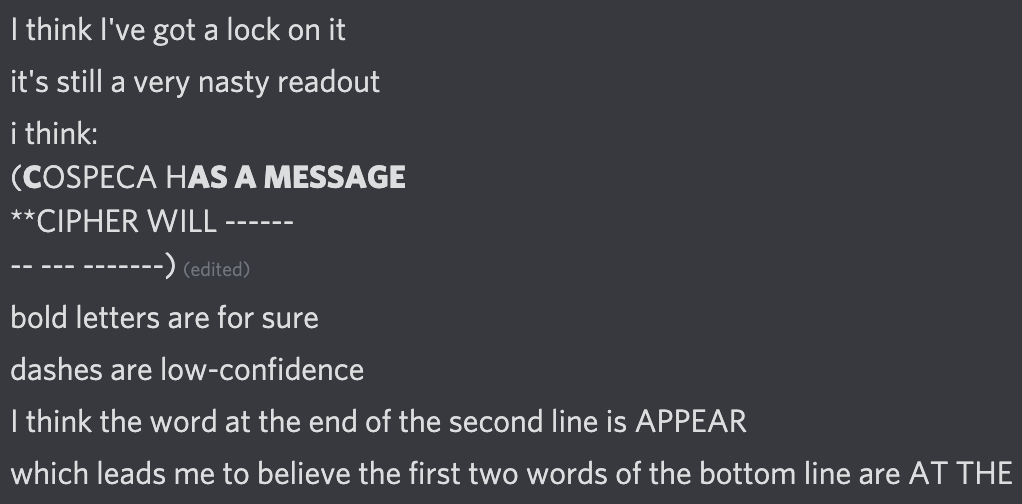 Discord messages:
it's still a very nasty readout
i think:
(COSPECA HAS A MESSAGE
**CIPHER WILL ------
-- --- -------) 
bold letters are for sure
dashes are low-confidence
I think the word at the end of the second line is APPEAR
which leads me to believe the first two words of the bottom line are AT THE